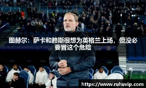 图赫尔：萨卡和赖斯很想为英格兰上场，但没必要冒这个危险