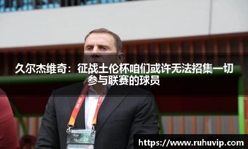 久尔杰维奇：征战土伦杯咱们或许无法招集一切参与联赛的球员