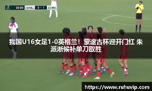 我国U16女足1-0英格兰！蒙邃古杯迎开门红 朱派淅候补单刀取胜